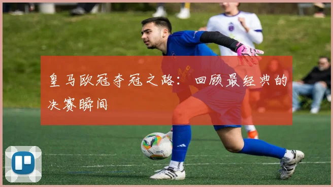 皇马欧冠夺冠之路:回顾最经典的决赛瞬间