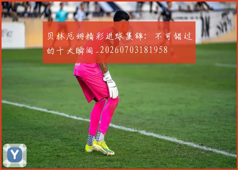 贝林厄姆精彩进球集锦:不可错过的十大瞬间_20260703181958