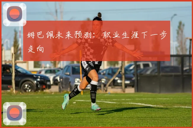 姆巴佩未来预测：职业生涯下一步走向