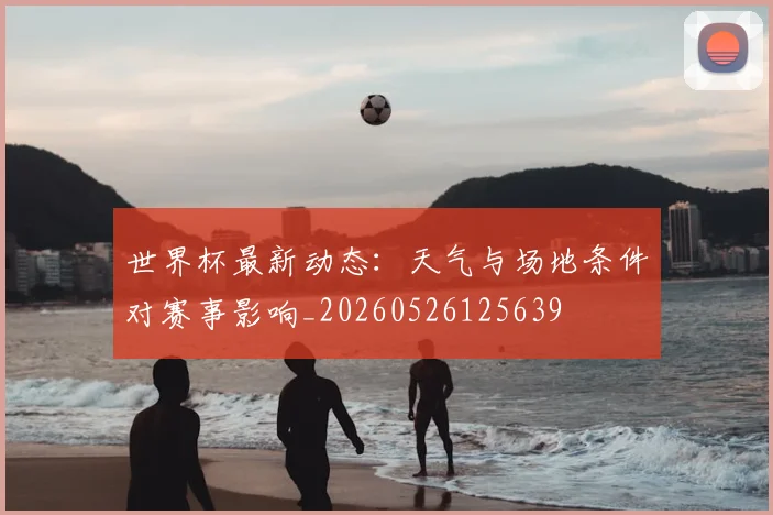 世界杯最新动态:天气与场地条件对赛事影响_20260526125639
