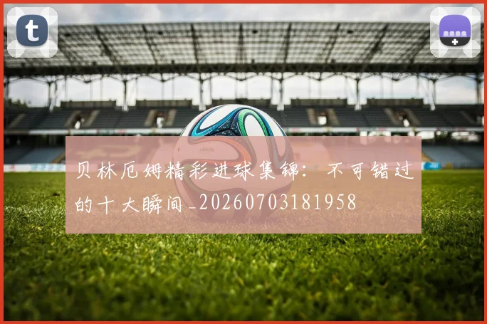 贝林厄姆精彩进球集锦：不可错过的十大瞬间_20260703181958